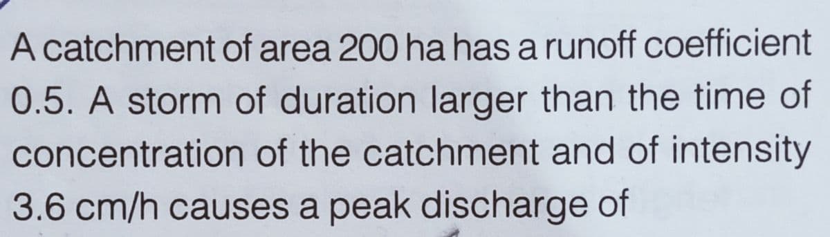 A catchment of area 200 ha has a runoff coefficient
0.5. A storm of duration larger than the time of
concentration of the catchment and of intensity
3.6 cm/h causes a peak discharge of
