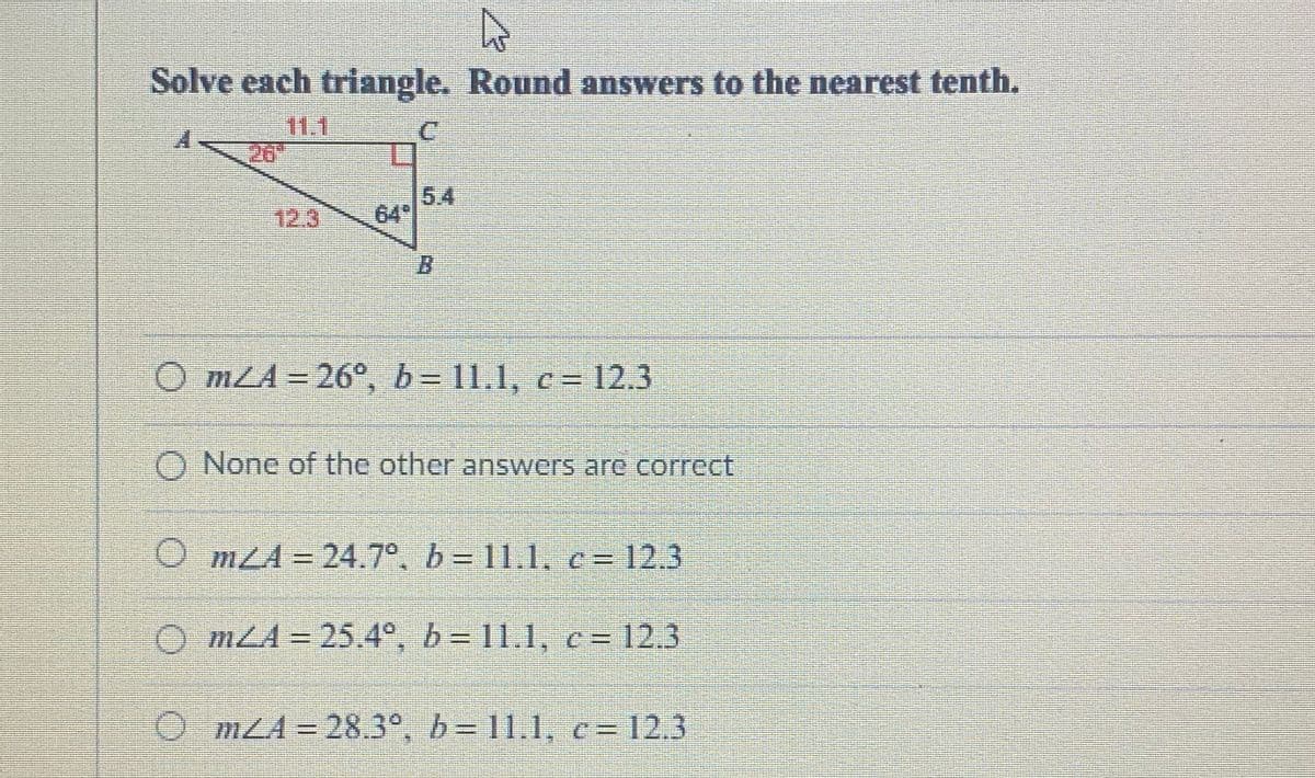 Solve each triangle. Round answers to the nearest tenth.
111
26"
5.4
64
12.3
B.
O mLA=26°, b= 11.1, c= 12.3
O None of the other answers are correct
O mLA = 24.7°. b = 11.1, c= 12.3
O mLA = 25.4°. b = 11.1, c= 12.3
O mLA = 28.3°, b= 11.1, c= 12.3
