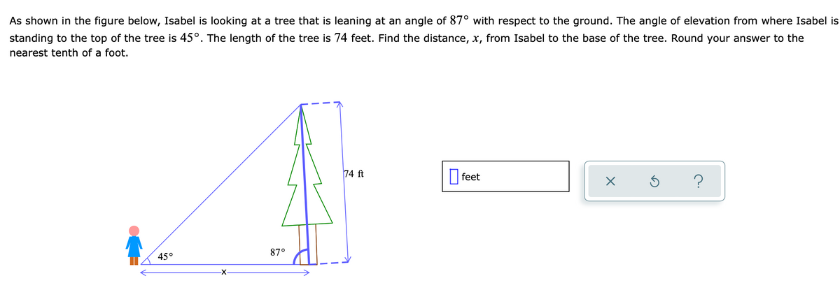 As shown in the figure below, Isabel is looking at a tree that is leaning at an angle of 87° with respect to the ground. The angle of elevation from where Isabel is
standing to the top of the tree is 45°. The length of the tree is 74 feet. Find the distance, x, from Isabel to the base of the tree. Round your answer to the
nearest tenth of a foot.
74 ft
feet
X
Ś
?
45°
-X-
87°