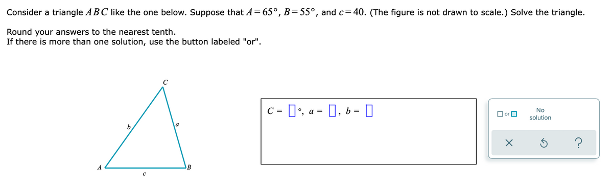 Consider a triangle ABC like the one below. Suppose that A = 65°, B=55°, and c=40. (The figure is not drawn to scale.) Solve the triangle.
Round your answers to the nearest tenth.
If there is more than one solution, use the button labeled "or".
C
с
0%,
0,b=0
No
or
solution
X
Ś
A
b
с
a
B
=
a =
?