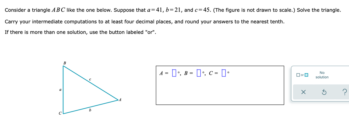 Consider a triangle ABC like the one below. Suppose that a=41, b=21, and c=45. (The figure is not drawn to scale.) Solve the triangle.
Carry your intermediate computations to at least four decimal places, and round your answers to the nearest tenth.
If there is more than one solution, use the button labeled "or".
No
B
solution
A = °, B = °, c = [°
с
Ś
A
a
с
b
?