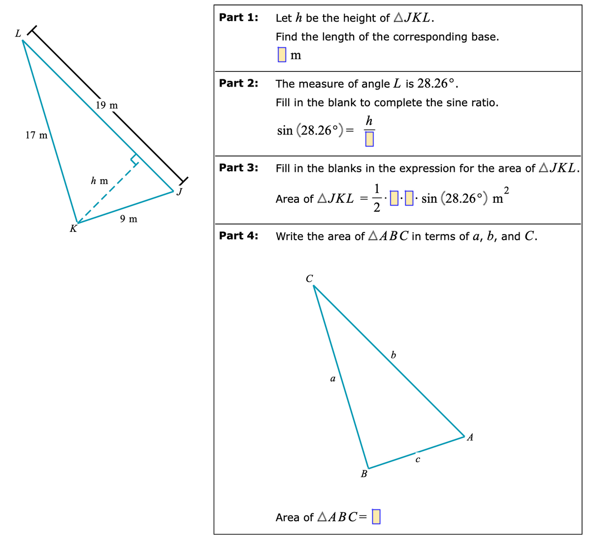 17 m
K
19 m
hm
U
9 m
Part 1:
Part 2:
Part 3:
Part 4:
Let h be the height of AJKL.
Find the length of the corresponding base.
☐m
The measure of angle L is 28.26°.
Fill in the blank to complete the sine ratio.
h
sin (28.26°) =
Fill in the blanks in the expression for the area of AJKL.
2
Area of AJKL
=
sin (28.26°) m
Write the area of AABC in terms of a, b, and C.
с
b
a
B
Area of AABC=0
C
A