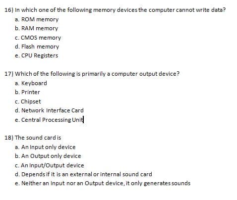 16) In which one of the following memory devices the computer cannot write data?
a. ROM memory
b. RAM memory
c. CMOS memory
d. Flash memory
e. CPU Registers
17) Which of the following is primarily a computer output device?
a. Keyboard
b. Printer
c. Chipset
d. Network Interface Card
e. Central Processing Unit
18) The sound card is
a. An Input only device
b. An Output only device
C. An Input/Output device
d. Depends if it is an external or internal sound card
e. Neither an Input nor an Output device, it only generates sounds
