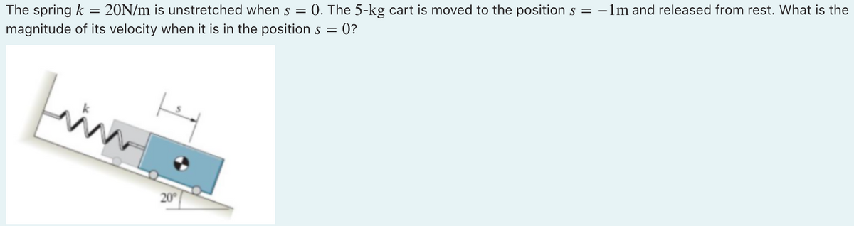 -
The spring k 20N/m is unstretched when s = 0. The 5-kg cart is moved to the position s = -1m and released from rest. What is the
magnitude of its velocity when it is in the position s = 0?
finn
20°