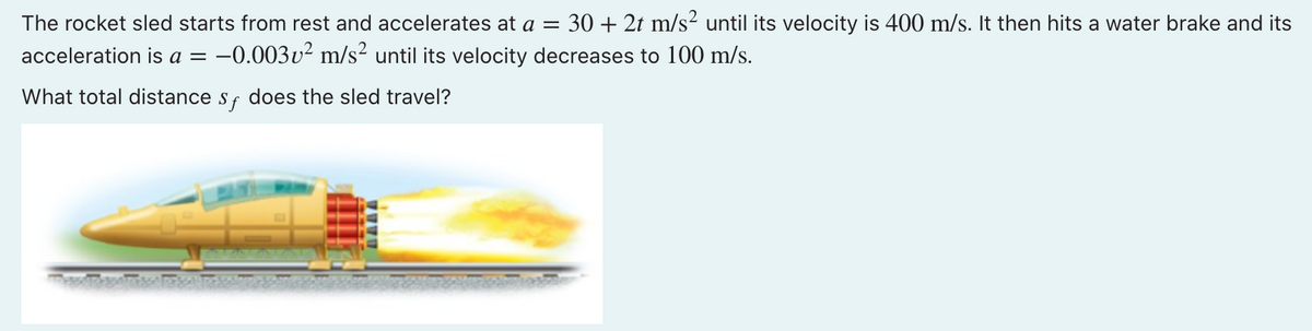 The rocket sled starts from rest and accelerates at a = 30 + 2t m/s² until its velocity is 400 m/s. It then hits a water brake and its
acceleration is a = -0.003v² m/s² until its velocity decreases to 100 m/s.
What total distance sf does the sled travel?