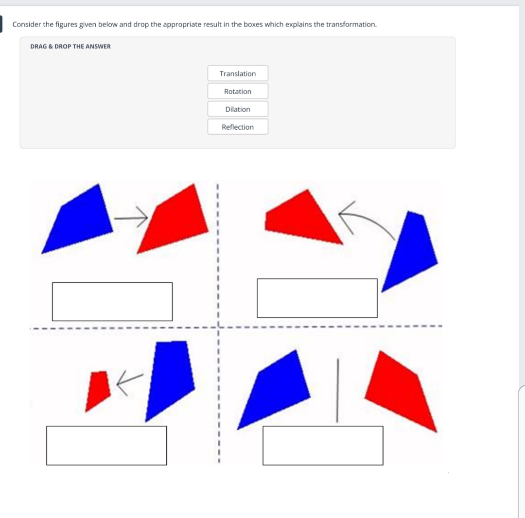 Consider the figures given below and drop the appropriate result in the boxes which explains the transformation.
DRAG & DROP THE ANSWER
Translation
Rotation
Dilation
Reflection
