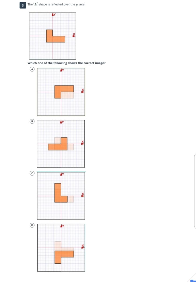 **Reflecting Shapes Over the Y-Axis**

In this exercise, we explore the reflection of an 'L' shaped figure over the y-axis. The initial shape is given on a grid with x and y axes marked. The task is to determine which of the four options (A, B, C, D) correctly represents the shape after reflection.

**Original Shape:**

- The 'L' shape is positioned on the grid, with the corner pointing right and downwards.
- The y-axis is the line of reflection.

**Options for the Reflected Shape:**

- **Option A:** The 'L' shape is flipped horizontally, appearing to face left and downwards.
- **Option B:** The 'L' shape does not appear correctly reflected; it extends to the left and upwards.
- **Option C:** The 'L' shape is correctly reflected over the y-axis, facing left and upwards.
- **Option D:** The 'L' shape seems misplaced as it faces right and upwards.

**Correct Answer:**

- **Option C** correctly shows the 'L' shape reflected over the y-axis. Notice how each part of the shape is an equal distance from the y-axis on the opposite side, creating a mirror image horizontally.

Understanding reflections over different axes helps in grasping fundamental concepts of symmetry and transformations in geometry.