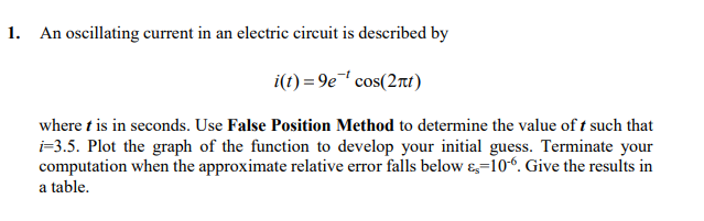 1. An oscillating current in an electric circuit is described by
i(t) = 9e' cos(2rt)
where t is in seconds. Use False Position Method to determine the value of t such that
i-3.5. Plot the graph of the function to develop your initial guess. Terminate your
computation when the approximate relative error falls below &=10“. Give the results in
a table.
