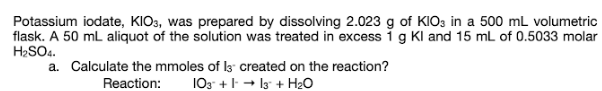 Potassium iodate, KIO3, was prepared by dissolving 2.023 g of KIO3 in a 500 mL volumetric
flask. A 50 mL aliquot of the solution was treated in excess 1 g Kl and 15 mL of 0.5033 molar
H2SO4.
a. Calculate the mmoles of ls created on the reaction?
Reaction:
103 + - I3 + H2O
