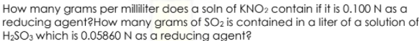 How many grams per milliliter does a soln of KNO2 contain if it is 0.100N as a
reducing agent?How many grams of SO2 is contained in a liter of a solution of
H2SO3 which is 0.05860 N as a reducing agent?
