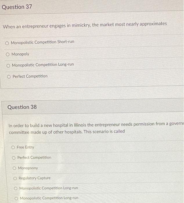 Question 37
When an entrepreneur engages in mimickry, the market most nearly approximates
O Monopolistic Competition Short-run
O Monopoly
O Monopolistic Competition Long-run
O Perfect Competition
Question 38
In order to build a new hospital in Illinois the entrepreneur needs permission from a governi
committee made up of other hospitals. This scenario is called
O Free Entry
O Perfect Competition
O Monopsony
O Regulatory Capture
O Monopolistic Competition Long-run
O Monopolistic Competition Long-run
