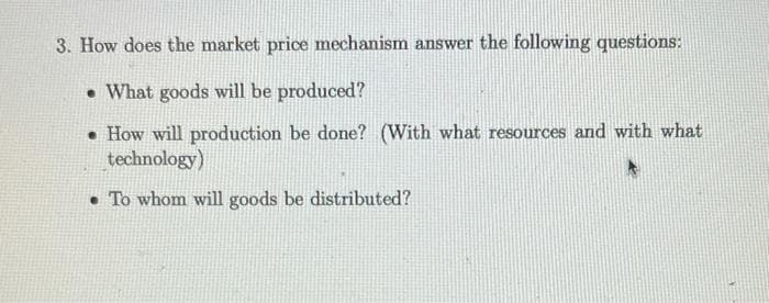 3. How does the market price mechanism answer the following questions:
• What goods will be produced?
• How will production be done? (With what resources and with what
technology)
• To whom will goods be distributed?
