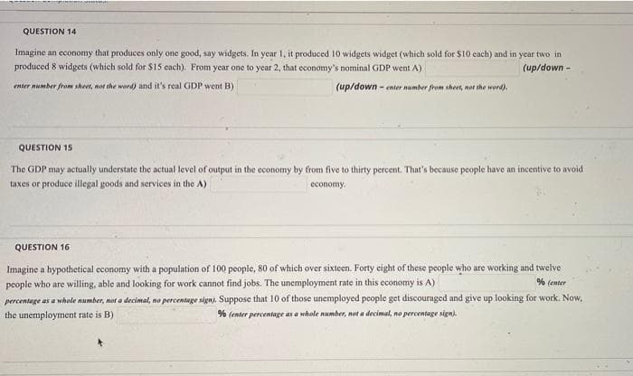 QUESTION 14
Imagine an economy that produces only one good, say widgets. In year 1, it produced 10 widgets widget (which sold for $10 cach) and in year two in
produced 8 widgets (which sold for $15 each). From year one to year 2, that economy's nominal GDP went A)
(up/down -
enter number fram sheet, not the word) and it's real GDP went B)
(up/down - enter number from sheet, not the word).
QUESTION 15
The GDP may actually understate the actual level of output in the economy by from five to thirty percent, That's because people have an incentive to avoid
taxes or produce illegal goods and services in the A)
economy.
QUESTION 16
Imagine a hypothetical economy with a population of 100 people, 80 of which over sixteen. Forty eight of these people who are working and twelve
people who are willing, able and looking for work cannot find jobs. The unemployment rate in this economy is A)
percentage as a whole number, not a decimal, no percentage sign). Suppose that 10 of those unemployed people get discouraged and give up looking for work. Now,
the unemployment rate is B)
% (enter
% (enter percentage as a whole number, not a decimal, no percentage sign).
