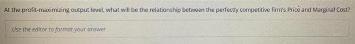 At the profit-maximizing output level, what will be the relationship between the perfectly competitive firm's Price and Marginal Cost?
Use the editor to format your answer
