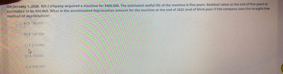 On January 1, 2020, BJK Cempany acquired a machine for $400.000, The estimated useful life of the machine is five years. Residual value at the end of five years is
estimated to be $50,000. What is the accumulated depreciation amount for the machine at the end of 2022 (end of third year) if the company uses the straight-line
method of depreciation?
A)$ 190,000
050
B) $ 140.000
C)$210,000
D)$ 70,000
E)$ 300,000
