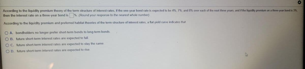 According to the liquidity premium theory of the term structure of interest rates, if the one-year bond rate is expected to be 4%, 7%, and 8% over each of the next three years, and if the liquidity premium on a three-year bond is 3%,
then the interest rate on a three-year bond is %. (Round your response to the nearest whole number).
According to the liquidity premium and preferred habitat theories of the term structure of interest rates, a flat yield curve indicates that
O A. bondholders no longer prefer short-term bonds to long-term bonds.
B. future short-term interest rates are expected to fall.
OC. future short-term interest rates are expected to stay the same.
O D. future short-term interest rates are expected to rise.
