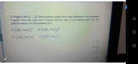 22-Suppose that X X, form a random sample from a beta distribution with parameters
a and 8, where the value of a is known and the value of B is unknown (8> 0). The
sufficient statistic for the parameter B is:
log (h)
