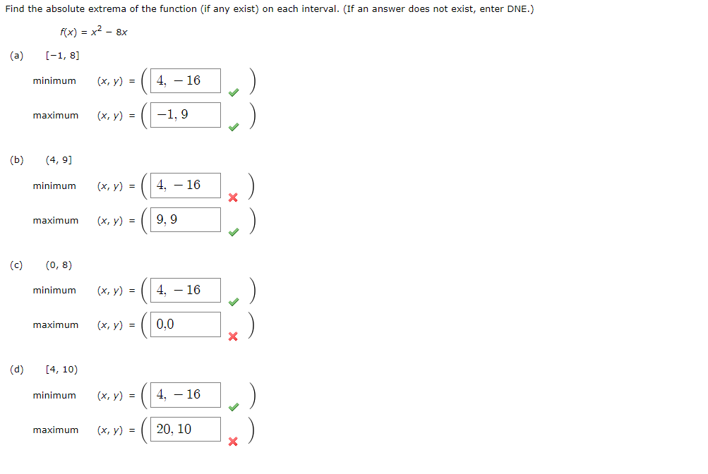 Find the absolute extrema of the function (if any exist) on each interval. (If an answer does not exist, enter DNE.)
f(x) = x² - 8x
(a)
[-1, 8]
minimum
(d)
maximum
(b) (4,9]
minimum
maximum
(c) (0,8)
minimum
maximum
[4, 10)
minimum
maximum
(x, y) =
(x, y) =
(x, y) =
(x, y) =
(x, y) =
(x, y) =
(x, y) =
4. - 16
-1,9
4, 16
9,9
4, 16
0,0
4.16
(x, y) = 20, 10
✓
X
X