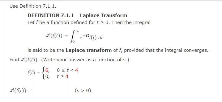 Use Definition 7.1.1.
DEFINITION 7.1.1 Laplace Transform
Let f be a function defined for t > 0. Then the integral
L{f(t)} = 1.³²
e-stf(t) dt
is said to be the Laplace transform of f, provided that the integral converges.
Find L{f(t)}. (Write your answer as a function of s.)
f(t)
L{f(t)} =
=
6,
0,
0 < t < 4
t> 4
(s > 0)