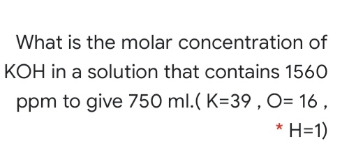 What is the molar concentration of
KOH in a solution that contains 1560
ppm to give 750 ml.( K=39 , O= 16 ,
* H=1)
