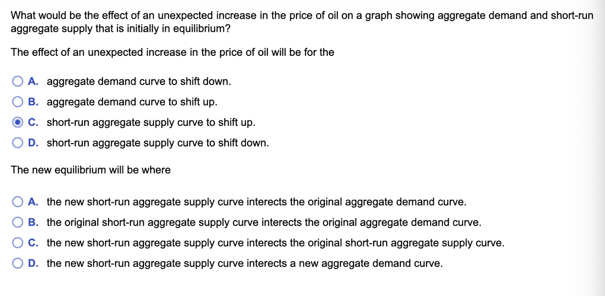 What would be the effect of an unexpected increase in the price of oil on a graph showing aggregate demand and short-run
aggregate supply that is initially in equilibrium?
The effect of an unexpected increase in the price of oil will be for the
A. aggregate demand curve to shift down.
B. aggregate demand curve to shift up.
C. short-run aggregate supply curve to shift up.
D. short-run aggregate supply curve to shift down.
The new equilibrium will be where
A. the new short-run aggregate supply curve interects the original aggregate demand curve.
B. the original short-run aggregate supply curve interects the original aggregate demand curve.
C. the new short-run aggregate supply curve interects the original short-run aggregate supply curve.
D. the new short-run aggregate supply curve interects a new aggregate demand curve.
