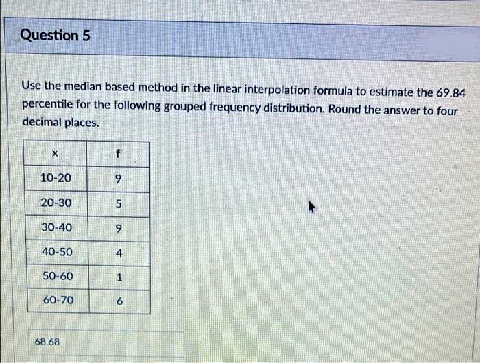 Question 5
Use the median based method in the linear interpolation formula to estimate the 69.84
percentile for the following grouped frequency distribution. Round the answer to four
decimal places.
f
10-20
9
20-30
5.
30-40
9.
40-50
4
50-60
60-70
68.68
