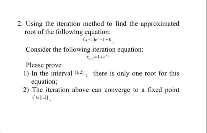 2. Using the iteration method to find the approximated
root of the following equation:
(x-1)e-1-0
Consider the following iteration equation:
X. -1+e
Please prove
1) In the interval (1.2], there is only one root for this
equation;
2) The iteration above can converge to a fixed point
x'El1,2).
