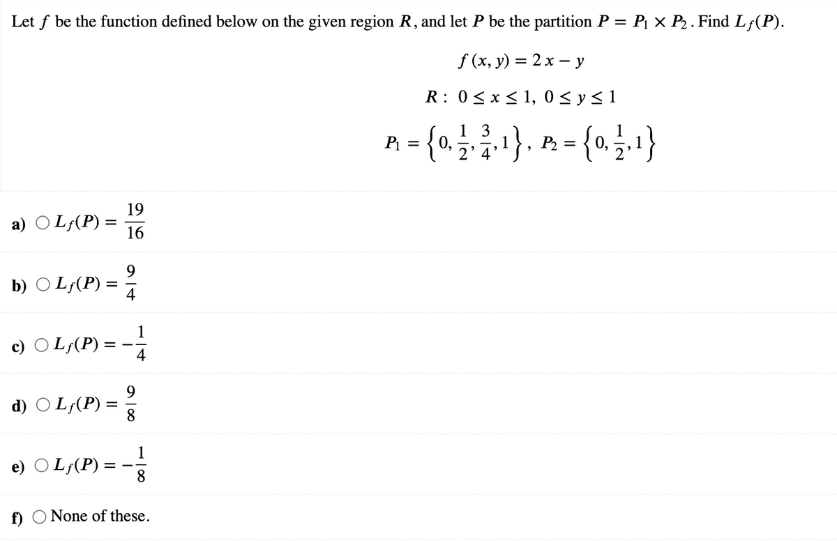 Let f be the function defined below on the given region R, and let P be the partition P = P¡ × P2 . Find L;(P).
f (x, y) = 2 x – y
R: 0<x < 1, 0 < y < 1
A = {0},
1 3
2' 4
1}, P. = {0.§.1}
19
a) O Lf(P) =
16
9
b) O L;(P)
4
1
c) O L;(P)
= -
4
9.
d) O L;(P)
8
e) O L¡(P) :
f) O None of these.
