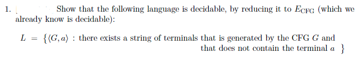 1.
Show that the following language is decidable, by reducing it to ECFG (which we
already know is decidable):
{{G, a) : there exists a string of terminals that is generated by the CFG G and
}
L
that does not contain the terminal a
