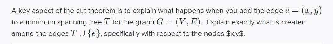 A key aspect of the cut theorem is to explain what happens when you add the edge e =
(x, y)
to a minimum spanning tree T for the graph G = (V, E). Explain exactly what is created
among the edges TU{e}, specifically with respect to the nodes $x.y$.
