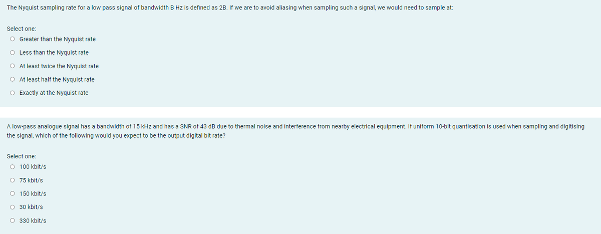 The Nyquist sampling rate for a low pass signal of bandwidth B Hz is defined as 2B. If we are to avoid aliasing when sampling such a signal, we would need to sample at:
Select one:
O Greater than the Nyquist rate
O Less than the Nyquist rate
O At least twice the Nyquist rate
O At least half the Nyquist rate
O Exactly at the Nyquist rate
A low-pass analogue signal has a bandwidth of 15 kHz and has a SNR of 43 dB due to thermal noise and interference from nearby electrical equipment. If uniform 10-bit quantisation is used when sampling and digitising
the signal, which of the following would you expect to be the output digital bit rate?
Select one:
O 100 kbit/s
O 75 kbit/s
O 150 kbit/s
O 30 kbit/s
O 330 kbit/s
