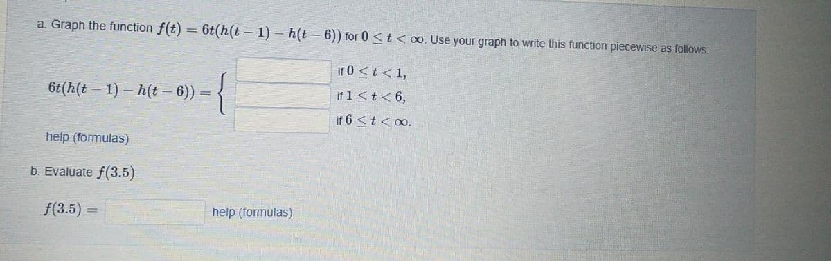 a. Graph the function f(t) = 6t(h(t - 1) – h(t – 6)) for 0 <t <o. Use your graph to write this function piecewise as follows:
if 0 <t < 1,
6t(h(t – 1) – h(t – 6)) = {
if 1<t< 6,
if 6 <t<o.
help (formulas)
b. Evaluate f(3.5).
f(3.5) =
help (formulas)
