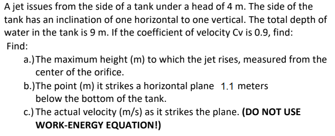 A jet issues from the side of a tank under a head of 4 m. The side of the
tank has an inclination of one horizontal to one vertical. The total depth of
water in the tank is 9 m. If the coefficient of velocity Cv is 0.9, find:
Find:
a.) The maximum height (m) to which the jet rises, measured from the
center of the orifice.
b.)The point (m) it strikes a horizontal plane 1.1 meters
below the bottom of the tank.
c.) The actual velocity (m/s) as it strikes the plane. (DO NOT USE
WORK-ENERGY EQUATION!)
