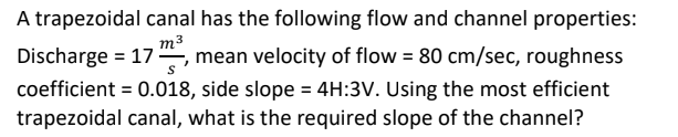 A trapezoidal canal has the following flow and channel properties:
Discharge = 17, mean velocity of flow = 80 cm/sec, roughness
m3
%3D
coefficient = 0.018, side slope = 4H:3V. Using the most efficient
trapezoidal canal, what is the required slope of the channel?
