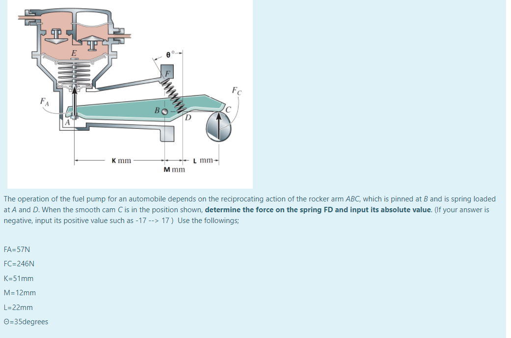 FA
BO
К mm
L mm-
M mm
The operation of the fuel pump for an automobile depends on the reciprocating action of the rocker arm ABC, which is pinned at B and is spring loaded
at A and D. When the smooth cam C is in the position shown, determine the force on the spring FD and input its absolute value. (If your answer is
negative, input its positive value such as -17 --> 17 ) Use the followings;
FA=57N
FC=246N
K=51mm
M=12mm
L=22mm
O=35degrees
ww
