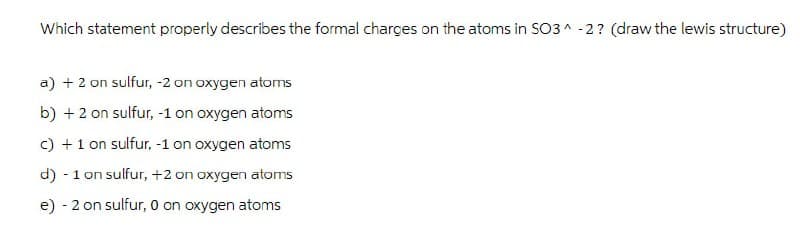 Which statement properly describes the formal charges on the atoms in SO3 -2? (draw the lewis structure)
a) +2 on sulfur, -2 on oxygen atoms
b) +2 on sulfur, -1 on oxygen atoms
c) + 1 on sulfur, -1 on oxygen atoms
d) - 1 on sulfur, +2 on oxygen atoms
e) - 2 on sulfur, 0 on oxygen atoms