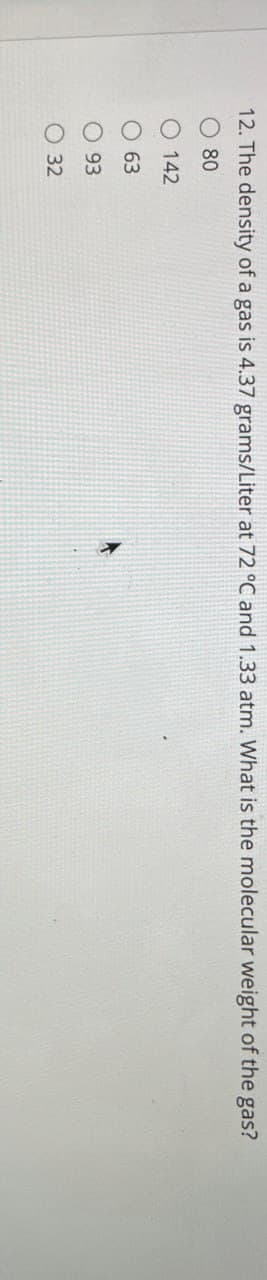 12. The density of a gas is 4.37 grams/Liter at 72 °C and 1.33 atm. What is the molecular weight of the gas?
000О
80
142
63
93
32