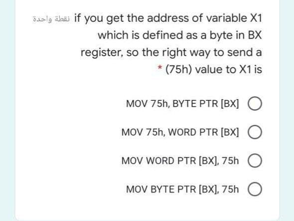 Saslg älaäi if you get the address of variable X1
which is defined as a byte in BX
register, so the right way to send a
* (75h) value to X1 is
MOV 75h, BYTE PTR [BX]
MOV 75h, WORD PTR [BX]
MOV WORD PTR [BX], 75h O
MOV BYTE PTR [BX], 75h
