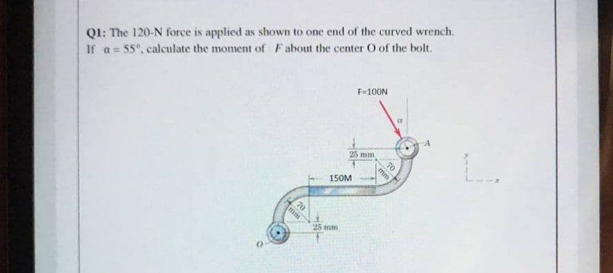 Q1: The 120-N force is applied as shown to one end of the curved wrench.
If a = 55°, calculate the moment of Fabout the center O of the bolt.
F=100N
25 mm
mm
150M
25 mim
70
一T
70
mm
