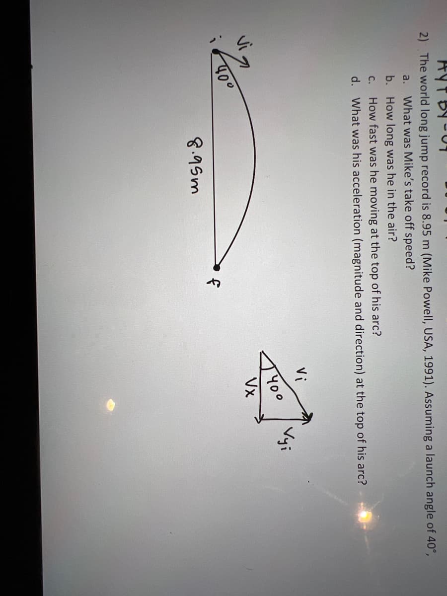 AYT BY-C
2) The world long jump record is 8.95 m (Mike Powell, USA, 1991). Assuming a launch angle of 40°,
a. What was Mike's take off speed?
b.
How long was he in the air?
C. How fast was he moving at the top of his arc?
d. What was his acceleration (magnitude and direction) at the top of his arc?
40°
8.95m
LY
Vi
400
Vx
Vyi