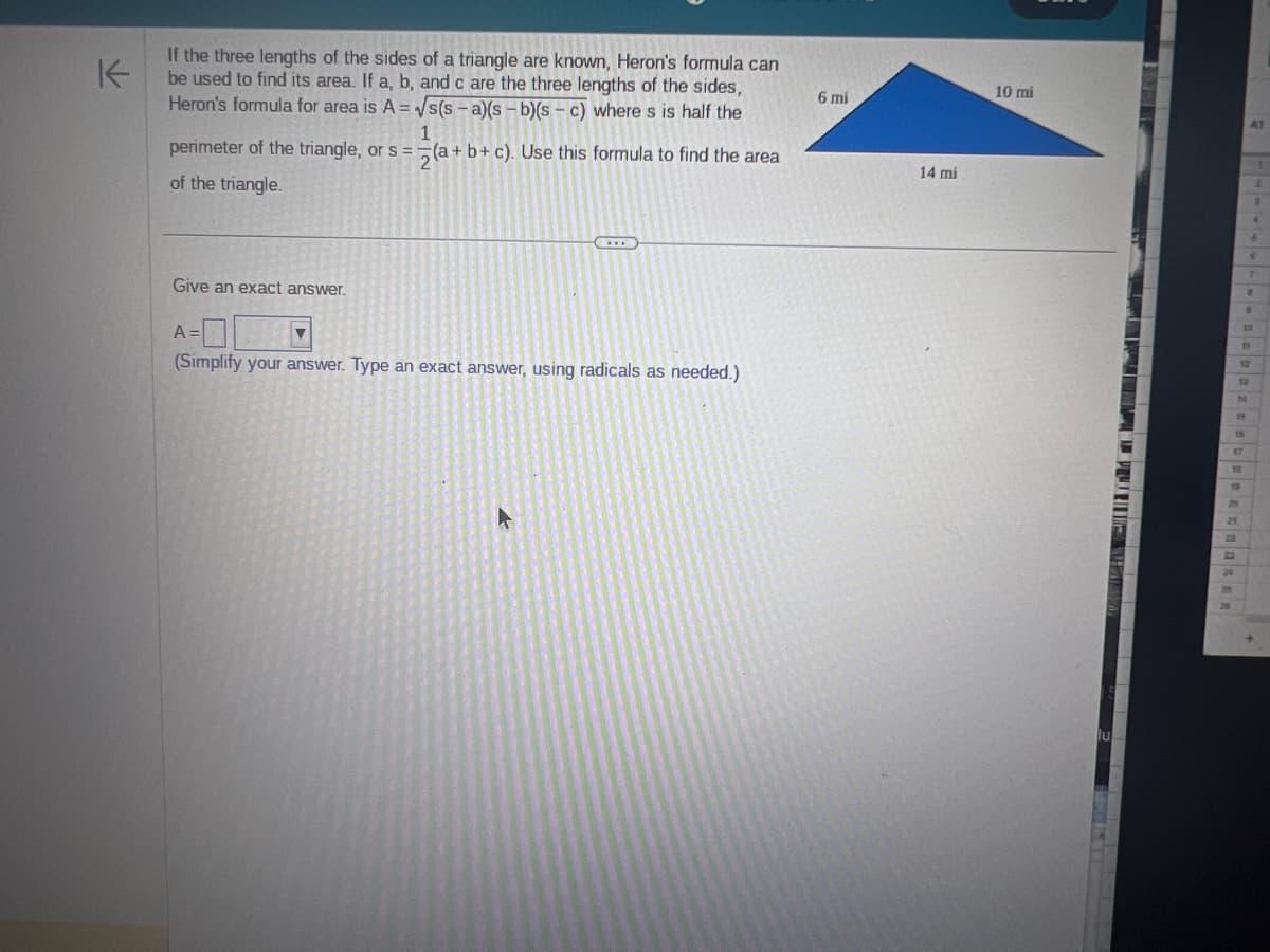 K
If the three lengths of the sides of a triangle are known, Heron's formula can
be used to find its area. If a, b, and c are the three lengths of the sides,
Heron's formula for area is A = √s(s-a)(s-b)(sc) where s is half the
1
perimeter of the triangle, or s = (a+b+c). Use this formula to find the area
of the triangle.
Give an exact answer.
A
▼
www
(Simplify your answer. Type an exact answer, using radicals as needed.)
6 mi
14 mi
10 mi
A1
▪▪▪▪▪▪▪▪▪▪▪▪