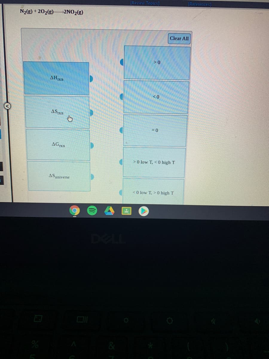 (Review Topics]
[References]
N2(g) + 202(g)
2NO2(g)
Clear All
>0
AHXD
ASxn
= 0
>0 low T, < 0 high T
ASuniverse
<O low T, > 0 high T
DELL
