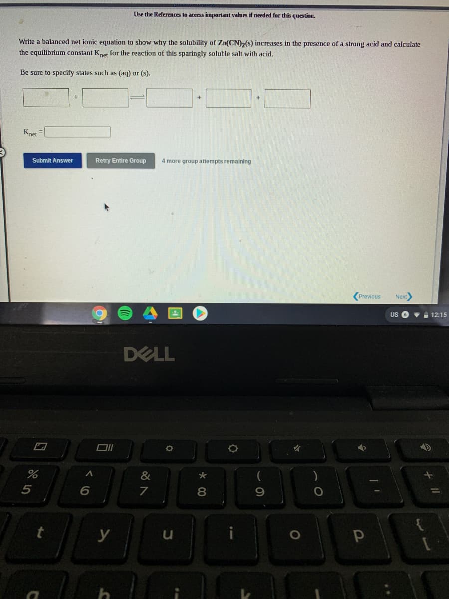 Use the References to access important values if needed for this question.
Write a balanced net ionic equation to show why the solubility of Zn(CN)2(s) increases in the presence of a strong acid and calculate
the equilibrium constant Knet for the reaction of this sparingly soluble salt with acid.
Be sure to specify states such as (aq) or (s).
Knet
Submit Answer
Retry Entire Group
4 more group attempts remaining
Previous
Next
US O • 12:15
DELL
&
5
8
9.
y
くO
口
