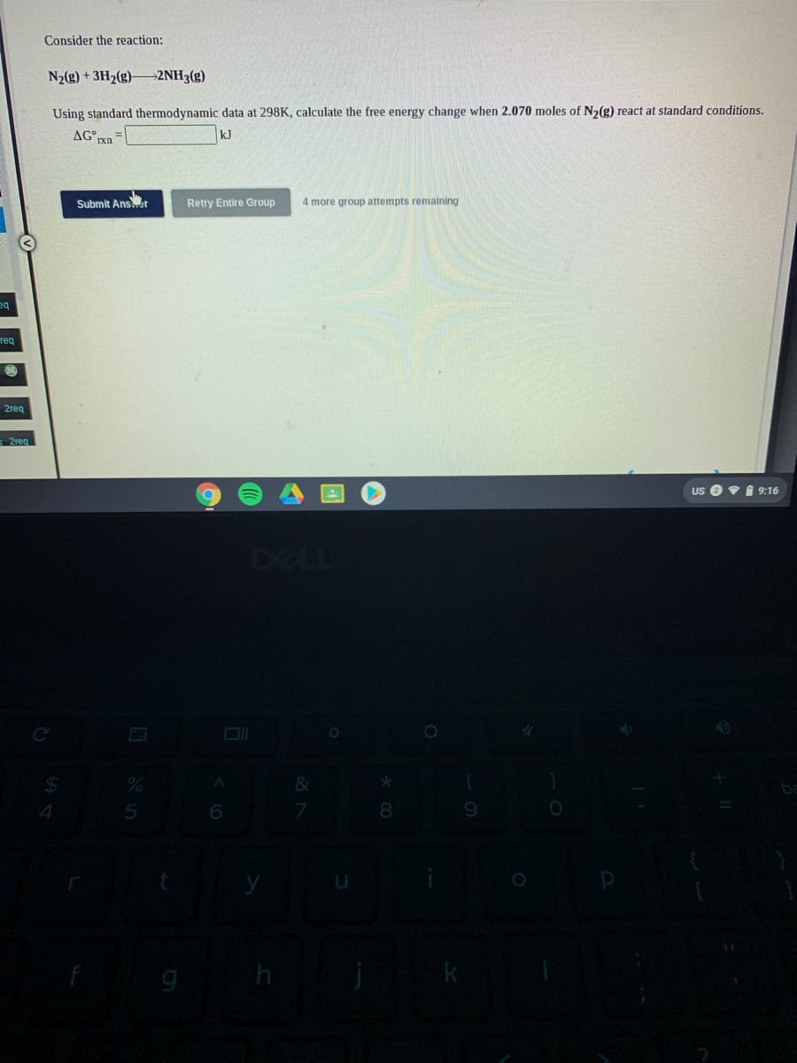 Consider the reaction:
N2(g) + 3H2(g)–2NH3(g)
Using standard thermodynamic data at 298K, calculate the free energy change when 2.070 moles of N2(g) react at standard conditions.
AG n
kJ
Submit Ansr
Retry Entire Group
4 more group attempts remaining
тед
2req
Us O vI 9:16
DELL
C
8.
9.
