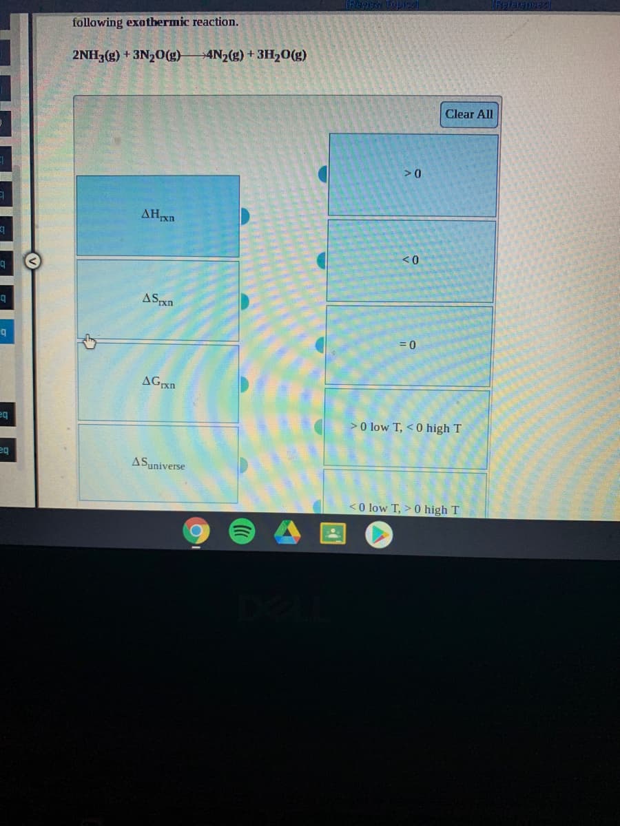 following exothermic reaction.
2NH3(g) + 3N20(g)
→4N2(g) + 3H20(g)
Clear All
<0
ASpxn
= 0
eq
>0 low T, <0 high T
eq
ASuniverse
<O low T, > 0 high T
