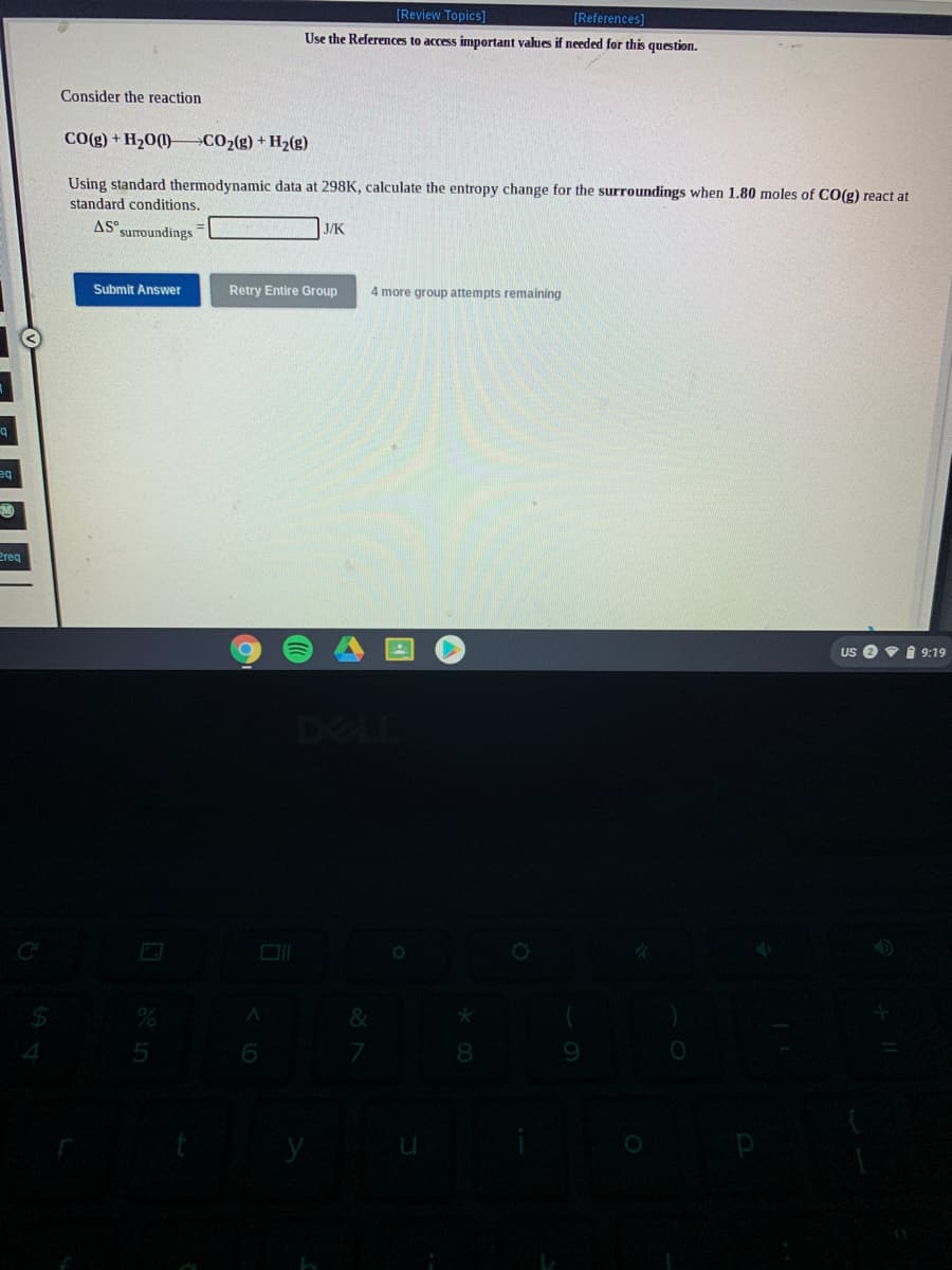 [Review Topics]
[References]
Use the References to access important values if needed for this question.
Consider the reaction
CO(g) + H20(l)–C02(g) + H2(g)
Using standard thermodynamic data at 298K, calculate the entropy change for the surroundings when 1.80 moles of CO(g) react at
standard conditions.
AS surroundings
J/K
Submit Answer
Retry Entire Group
4 more group attempts remaining
be
Preq
Us e v 1 9:19
DELL
5
6
8.
