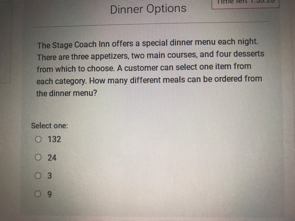 Dinner Options
The Stage Coach Inn offers a special dinner menu each night.
There are three appetizers, two main courses, and four desserts
from which to choose. A customer can select one item from
each category. How many different meals can be ordered from
the dinner menu?
Select one:
O 132
O 24
O 3
91
