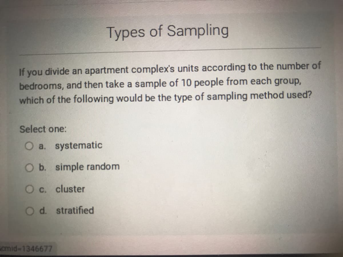 Types of Sampling
If you divide an apartment complex's units according to the number of
bedrooms, and then take a sample of 10 people from each group,
which of the following would be the type of sampling method used?
Select one:
O a. systematic
Ob. simple random
O c. cluster
O d. stratified
cmid-1346677
