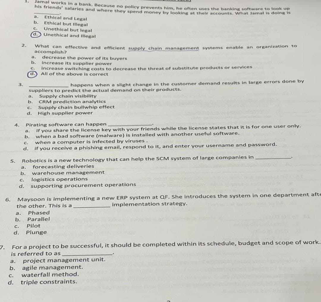 Jamal works in a bank. Because no policy prevents him, he often uses the banking software to look up
his friends' salaries and where they spend money by looking at their accounts. What Jamal is doing is
a.
Ethical and Legal
b.
Ethical but Illegal
C₂
Unethical but legal
d. Unethical and Illegal
2.
What can effective and efficient supply chain management systems enable an organization to
accomplish?
a. decrease the power of its buyers
b.
increase its supplier power
c. increase switching costs to decrease the threat of substitute products or services
d. All of the above is correct
3.
happens when a slight change in the customer demand results in large errors done by
suppliers to predict the actual demand on their products.
a. Supply chain visibility
b.
CRM prediction analytics
C.
Supply chain bullwhip effect
d. High supplier power
Pirating software can happen
a.
if you share the license key with your friends while the license states that it is for one user only.
when a bad software (malware) is installed with another useful software.
b.
C.
when a computer is infected by viruses.
d.
if you receive a phishing email, respond to it, and enter your username and password.
5.
Robotics is a new technology that can help the SCM system of large companies in
a. forecasting deliveries
b. warehouse management
C.
logistics operations
d. supporting procurement operations
6.
Maysoon is implementing a new ERP system at QF. She introduces the system in one department afte
the other. This is a
implementation strategy.
a.
Phased
b.
Parallel
C.
Pilot
d.
Plunge
7. For a project to be successful, it should be completed within its schedule, budget and scope of work.
is referred to as
a.
project management unit.
b.
agile management.
C. waterfall method.
triple constraints.
d.
4.
