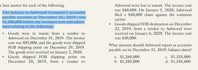 e best answer for cach of the following.
The balance in Ashwood Company's accounts
payable account at December 31, 2019, was
$1,200,000 before any necessary year-end adjust-
ment relating to the following:
• Goods were in transit from a vendor to
Ashwood on December 31, 2019. The invoice
cost was $85,000, and the goods were shipped
FOB shipping point on December 29, 2019.
The goods were received on January 2, 2020.
• Goods shipped FOB shipping point on
December 20, 2019, from a vendor to
Ashwood were lost in transit. The invoice cost
was $40,000. On January 5, 2020, Ashwood
filed a $40,000 claim against the common
carrier.
• Goods shipped FOB destination on December
22, 2019, from a vendor to Ashwood were
received on January 6, 2020. The invoice cost
was $20,000.
What amount should Ashwood report as accounts
payable on its December 31, 2019, balance sheet?
a. $1,260,000
b. $1,285,000
c. $1,325,000
d. $1,345,000
